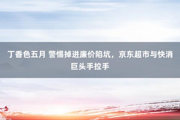 丁香色五月 警惕掉进廉价陷坑，京东超市与快消巨头手拉手