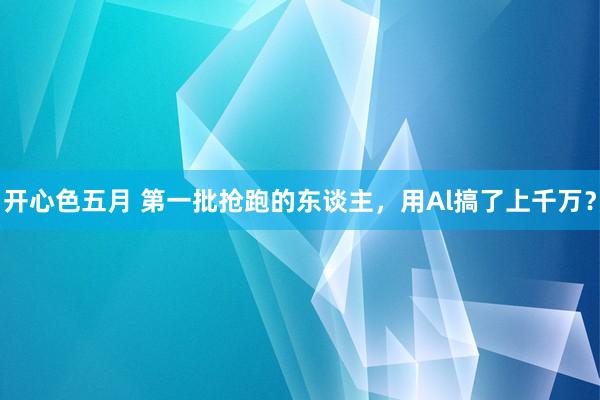 开心色五月 第一批抢跑的东谈主，用Al搞了上千万？