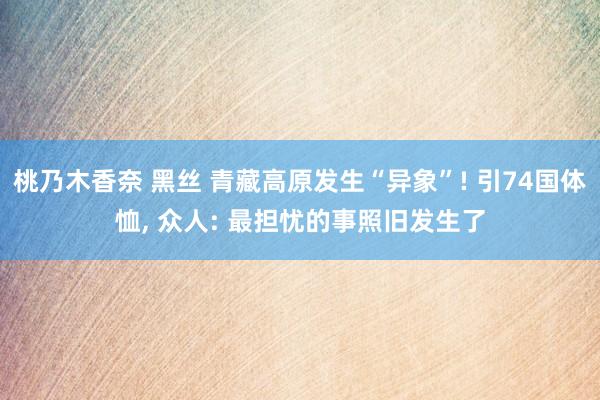 桃乃木香奈 黑丝 青藏高原发生“异象”! 引74国体恤， 众人: 最担忧的事照旧发生了