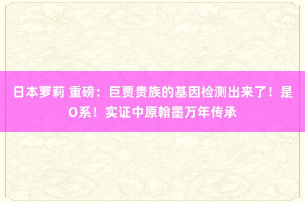 日本萝莉 重磅：巨贾贵族的基因检测出来了！是O系！实证中原翰墨万年传承