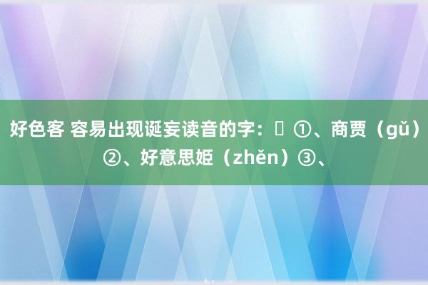 好色客 容易出现诞妄读音的字：​①、商贾（gǔ）②、好意思姫（zhěn）③、