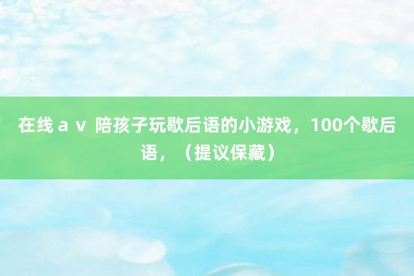 在线ａｖ 陪孩子玩歇后语的小游戏，100个歇后语，（提议保藏）