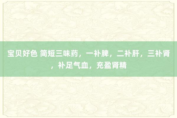 宝贝好色 简短三味药，一补脾，二补肝，三补肾，补足气血，充盈肾精