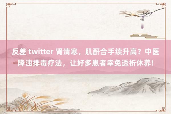 反差 twitter 肾清寒，肌酐合手续升高？中医降浊排毒疗法，让好多患者幸免透析休养!