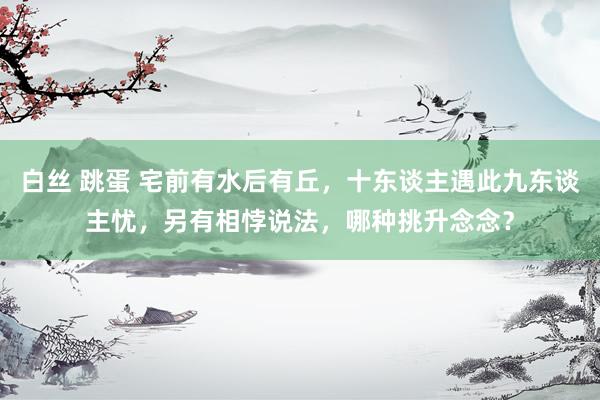 白丝 跳蛋 宅前有水后有丘，十东谈主遇此九东谈主忧，另有相悖说法，哪种挑升念念？