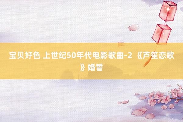 宝贝好色 上世纪50年代电影歌曲-2 《芦笙恋歌》婚誓