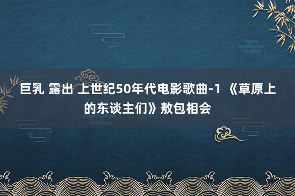 巨乳 露出 上世纪50年代电影歌曲-1 《草原上的东谈主们》敖包相会