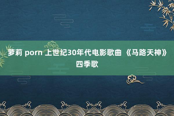 萝莉 porn 上世纪30年代电影歌曲 《马路天神》四季歌