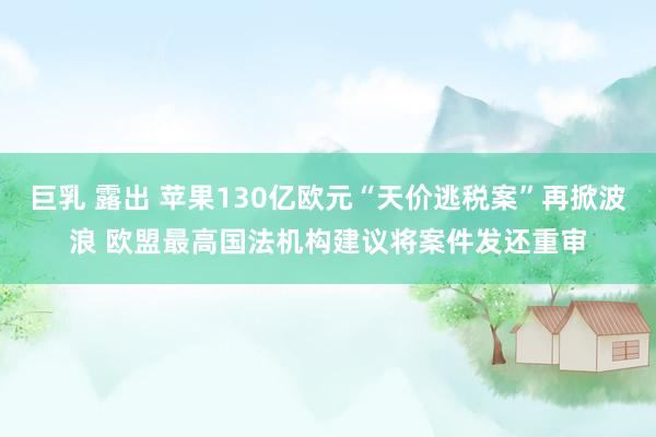 巨乳 露出 苹果130亿欧元“天价逃税案”再掀波浪 欧盟最高国法机构建议将案件发还重审