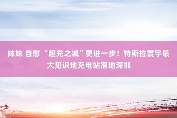 妹妹 自慰 “超充之城”更进一步！特斯拉寰宇最大见识地充电站落地深圳