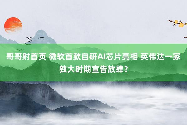 哥哥射首页 微软首款自研AI芯片亮相 英伟达一家独大时期宣告放肆？