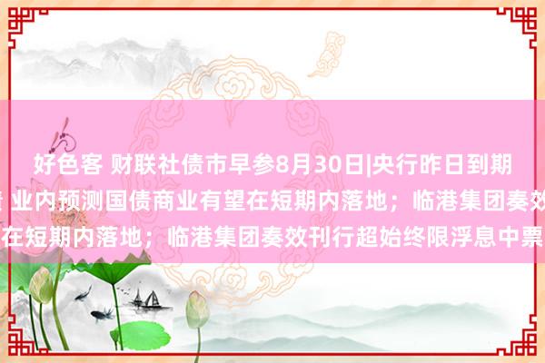 好色客 财联社债市早参8月30日|央行昨日到期续作4000亿元尽头国债 业内预测国债商业有望在短期内落地；临港集团奏效刊行超始终限浮息中票