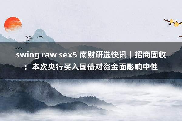 swing raw sex5 南财研选快讯｜招商固收：本次央行买入国债对资金面影响中性