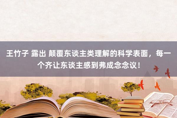 王竹子 露出 颠覆东谈主类理解的科学表面，每一个齐让东谈主感到弗成念念议！