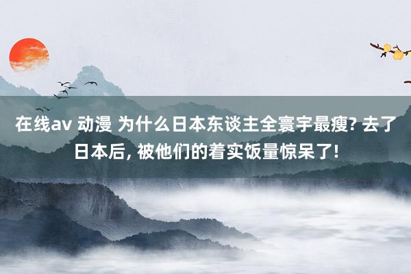 在线av 动漫 为什么日本东谈主全寰宇最瘦? 去了日本后， 被他们的着实饭量惊呆了!