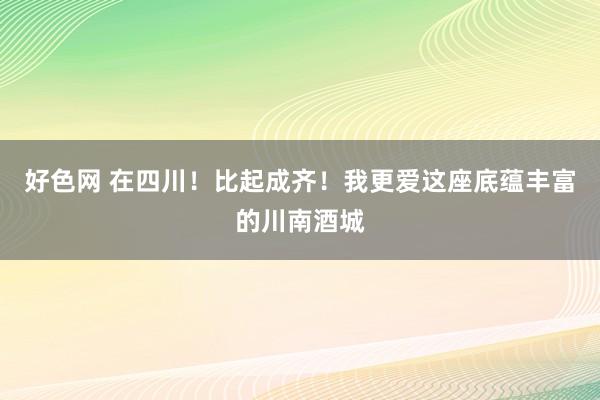 好色网 在四川！比起成齐！我更爱这座底蕴丰富的川南酒城