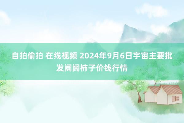 自拍偷拍 在线视频 2024年9月6日宇宙主要批发阛阓柿子价钱行情