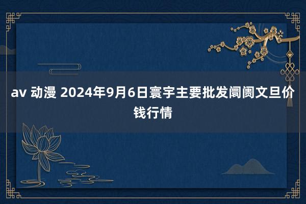 av 动漫 2024年9月6日寰宇主要批发阛阓文旦价钱行情