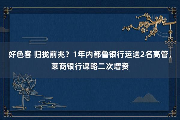 好色客 归拢前兆？1年内都鲁银行运送2名高管，莱商银行谋略二次增资