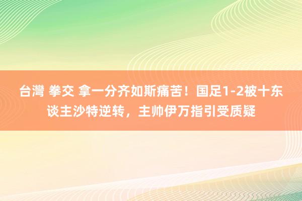 台灣 拳交 拿一分齐如斯痛苦！国足1-2被十东谈主沙特逆转，主帅伊万指引受质疑