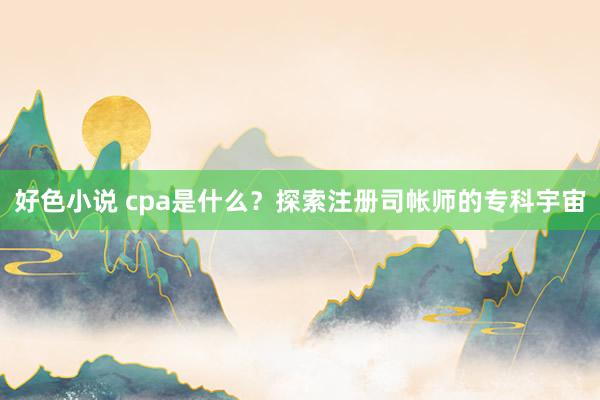 好色小说 cpa是什么？探索注册司帐师的专科宇宙