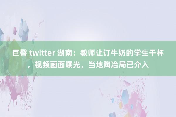 巨臀 twitter 湖南：教师让订牛奶的学生干杯，视频画面曝光，当地陶冶局已介入