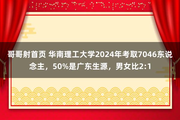 哥哥射首页 华南理工大学2024年考取7046东说念主，50%是广东生源，男女比2:1