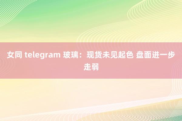 女同 telegram 玻璃：现货未见起色 盘面进一步走弱