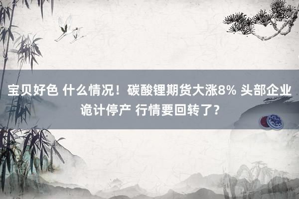 宝贝好色 什么情况！碳酸锂期货大涨8% 头部企业诡计停产 行情要回转了？