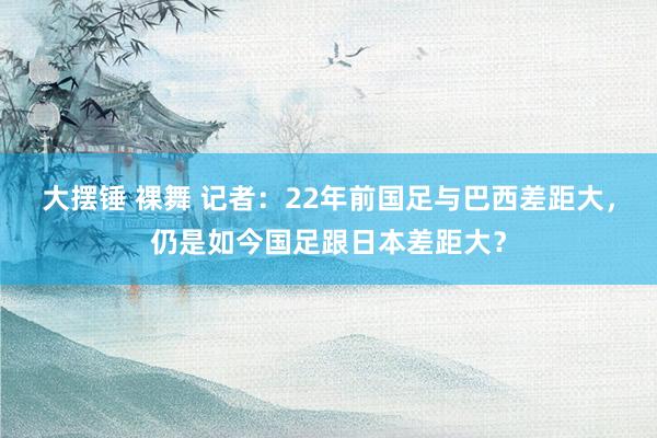 大摆锤 裸舞 记者：22年前国足与巴西差距大，仍是如今国足跟日本差距大？