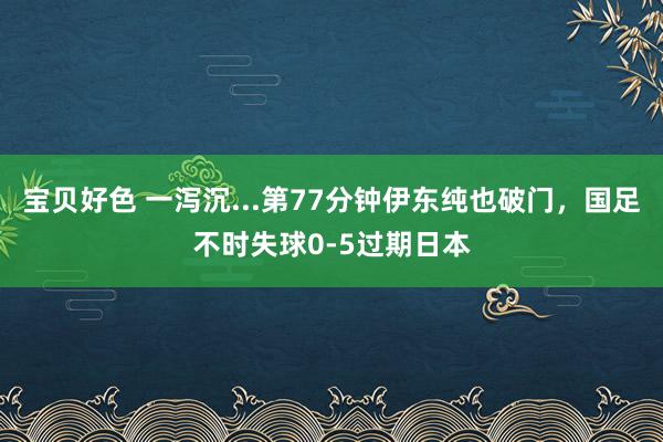 宝贝好色 一泻沉...第77分钟伊东纯也破门，国足不时失球0-5过期日本