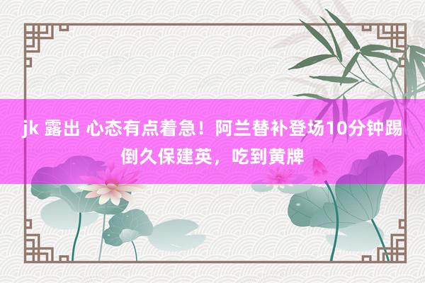 jk 露出 心态有点着急！阿兰替补登场10分钟踢倒久保建英，吃到黄牌