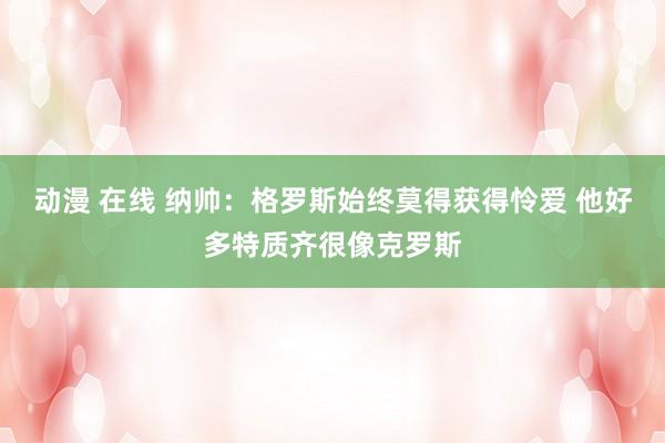 动漫 在线 纳帅：格罗斯始终莫得获得怜爱 他好多特质齐很像克罗斯