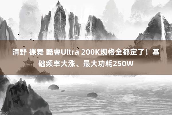 清野 裸舞 酷睿Ultra 200K规格全都定了！基础频率大涨、最大功耗250W