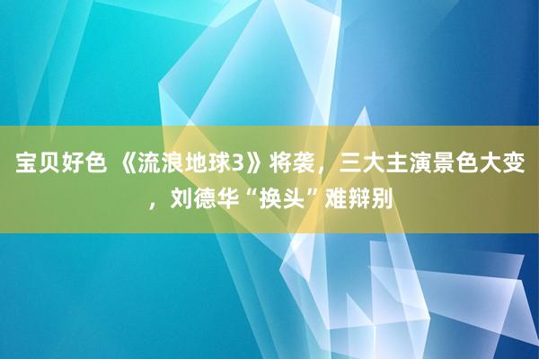 宝贝好色 《流浪地球3》将袭，三大主演景色大变，刘德华“换头”难辩别