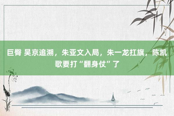 巨臀 吴京追溯，朱亚文入局，朱一龙扛旗，陈凯歌要打“翻身仗”了