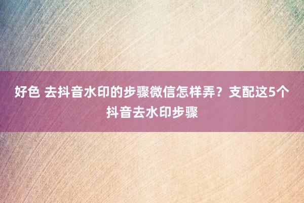 好色 去抖音水印的步骤微信怎样弄？支配这5个抖音去水印步骤