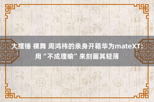 大摆锤 裸舞 周鸿祎的亲身开箱华为mateXT：用“不成理喻”来刻画其轻薄