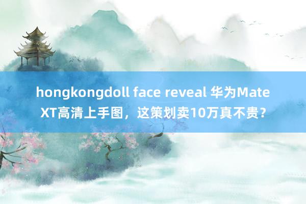 hongkongdoll face reveal 华为MateXT高清上手图，这策划卖10万真不贵？