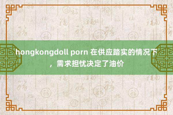 hongkongdoll porn 在供应踏实的情况下，需求担忧决定了油价