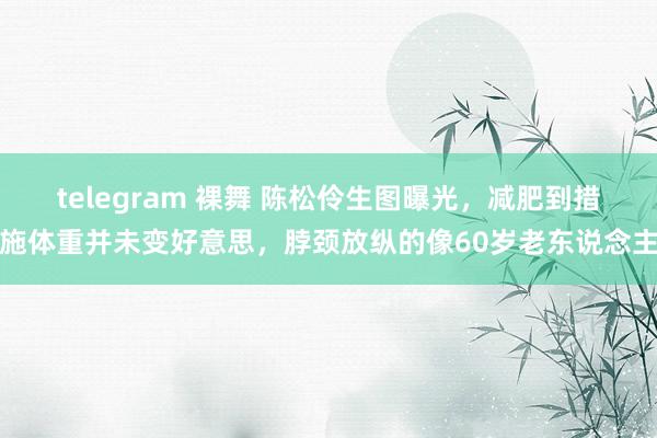 telegram 裸舞 陈松伶生图曝光，减肥到措施体重并未变好意思，脖颈放纵的像60岁老东说念主