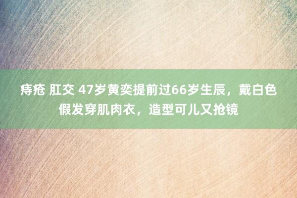 痔疮 肛交 47岁黄奕提前过66岁生辰，戴白色假发穿肌肉衣，造型可儿又抢镜