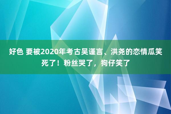 好色 要被2020年考古吴谨言、洪尧的恋情瓜笑死了！粉丝哭了，狗仔笑了