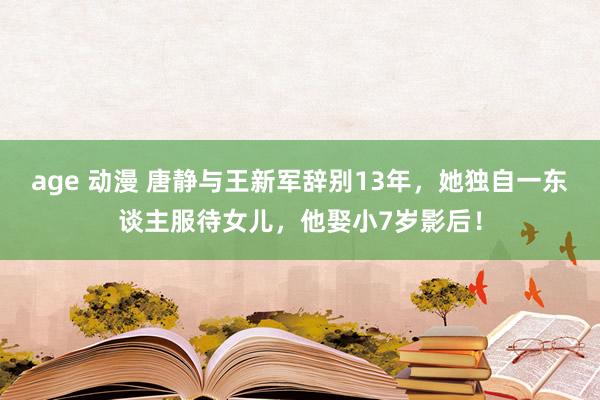 age 动漫 唐静与王新军辞别13年，她独自一东谈主服待女儿，他娶小7岁影后！