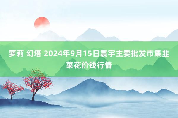 萝莉 幻塔 2024年9月15日寰宇主要批发市集韭菜花价钱行情