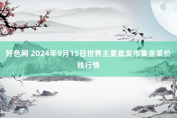 好色网 2024年9月15日世界主要批发市集韭菜价钱行情