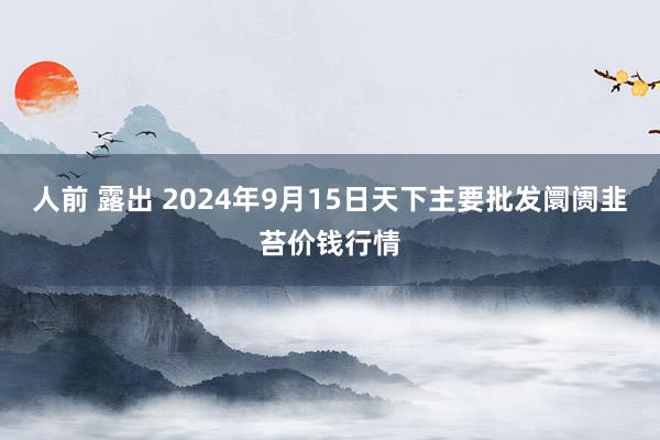 人前 露出 2024年9月15日天下主要批发阛阓韭苔价钱行情