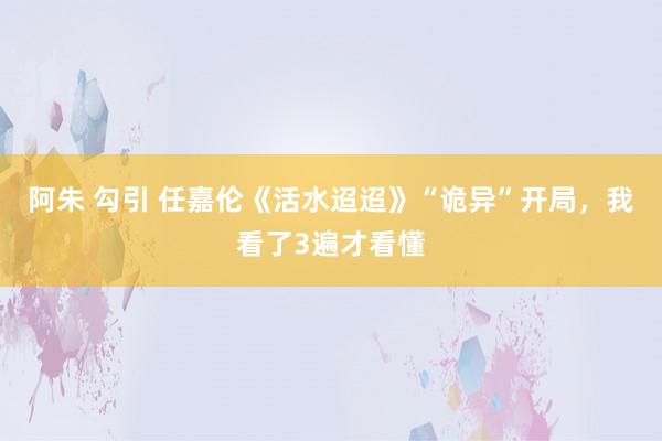 阿朱 勾引 任嘉伦《活水迢迢》“诡异”开局，我看了3遍才看懂