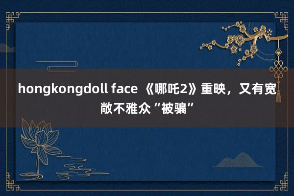 hongkongdoll face 《哪吒2》重映，又有宽敞不雅众“被骗”