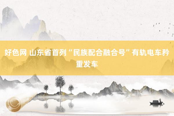 好色网 山东省首列“民族配合融合号”有轨电车矜重发车